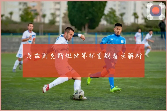 乌兹别克斯坦世界杯首战看点解析