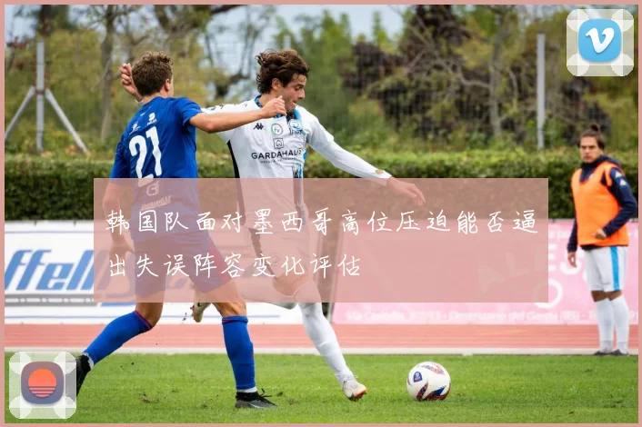 韩国队面对墨西哥高位压迫能否逼出失误阵容变化评估