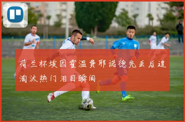 荷兰杯埃因霍温费耶诺德先丢后追淘汰热门泪目瞬间