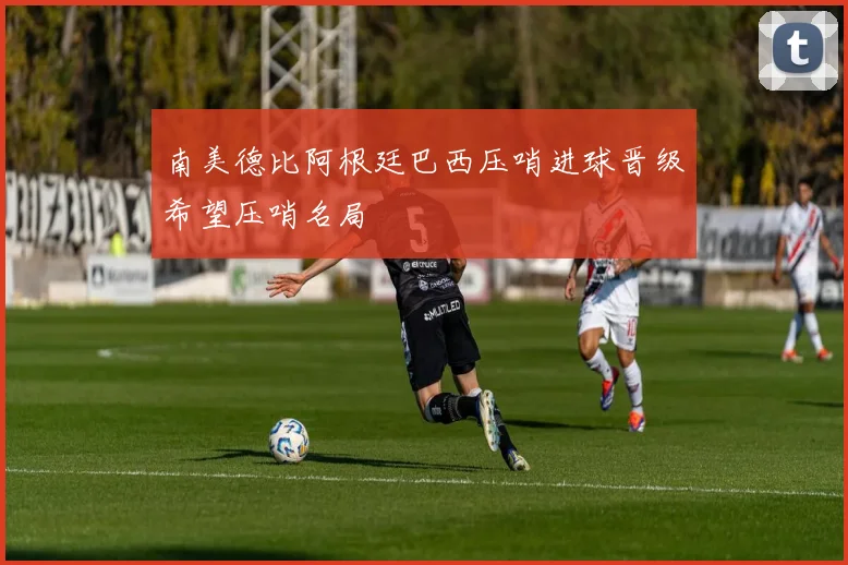 南美德比阿根廷巴西压哨进球晋级希望压哨名局