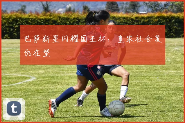 巴萨新星闪耀国王杯，皇家社会复仇在望