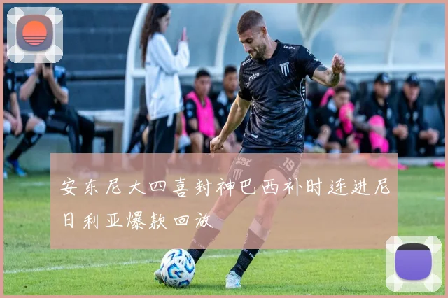 安东尼大四喜封神巴西补时连进尼日利亚爆款回放
