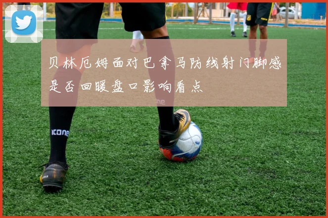 贝林厄姆面对巴拿马防线射门脚感是否回暖盘口影响看点
