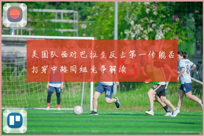美国队面对巴拉圭反击第一传能否打穿中路同组竞争解读