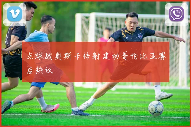 点球战奥斯卡传射建功哥伦比亚赛后热议