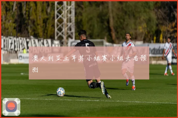 澳大利亚土耳其小组赛小组头名预测