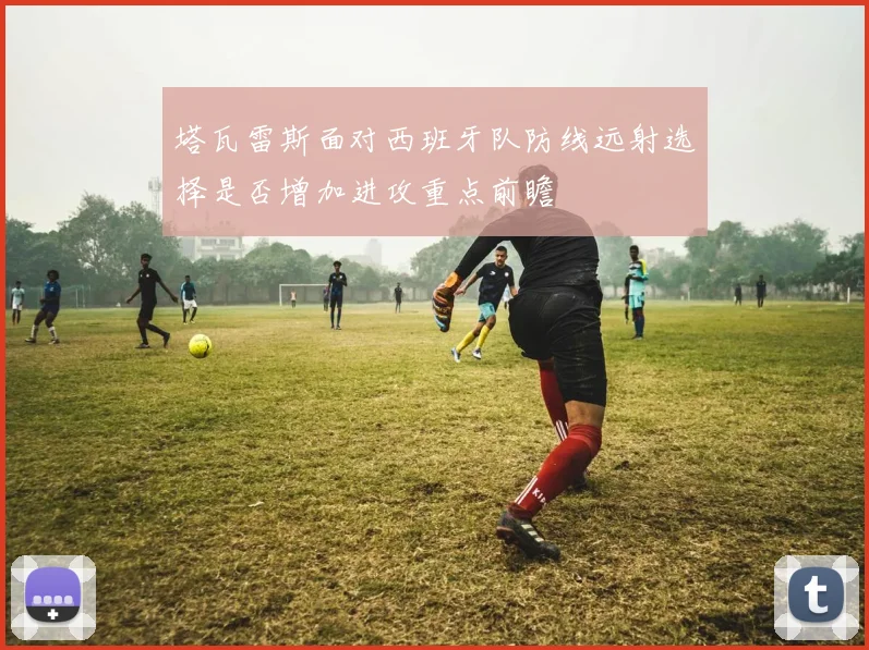 塔瓦雷斯面对西班牙队防线远射选择是否增加进攻重点前瞻