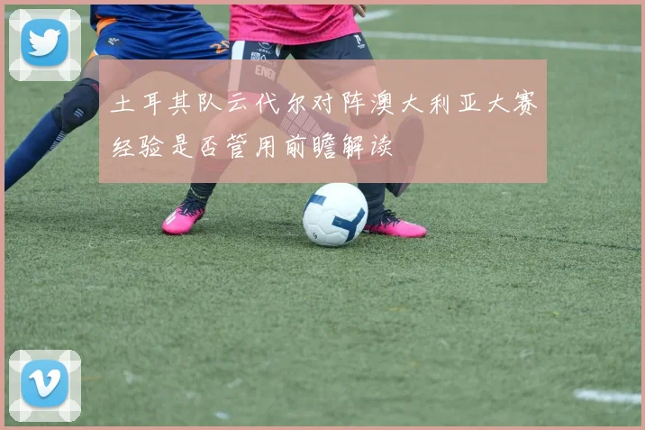 土耳其队云代尔对阵澳大利亚大赛经验是否管用前瞻解读