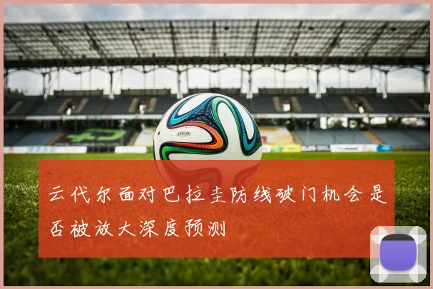 云代尔面对巴拉圭防线破门机会是否被放大深度预测