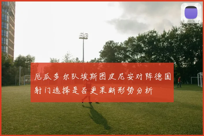 厄瓜多尔队埃斯图皮尼安对阵德国射门选择是否更果断形势分析