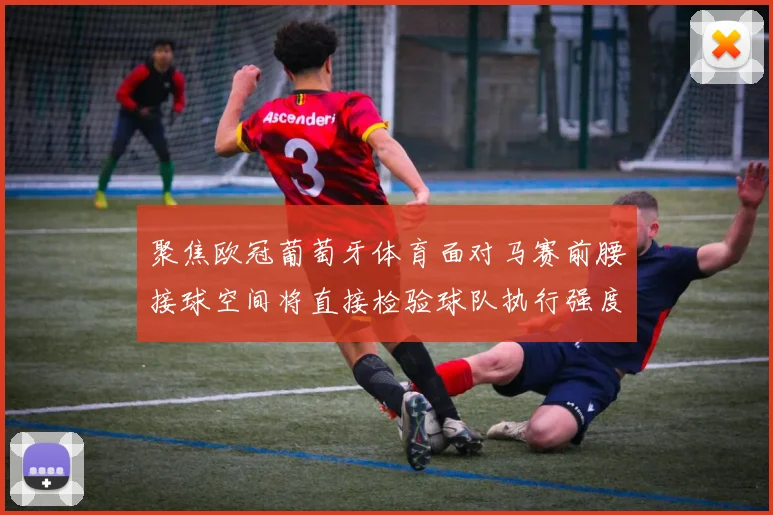 聚焦欧冠葡萄牙体育面对马赛前腰接球空间将直接检验球队执行强度