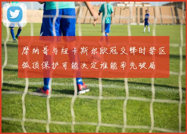 摩纳哥与纽卡斯尔欧冠交锋时禁区弧顶保护可能决定谁能率先破局