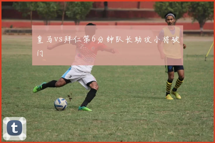 皇马vs拜仁第6分钟队长助攻小将破门