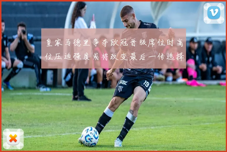 皇家马德里争夺欧冠晋级席位时高位压迫强度或将改变最后一传选择