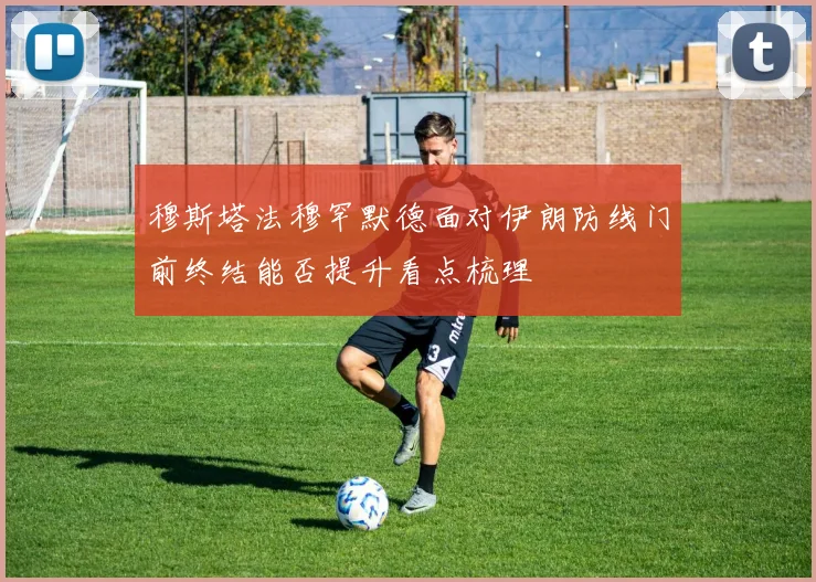 穆斯塔法穆罕默德面对伊朗防线门前终结能否提升看点梳理