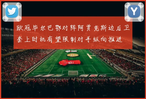 欧冠毕尔巴鄂对阵阿贾克斯边后卫套上时机有望限制对手纵向推进