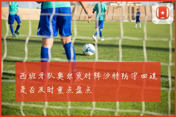 西班牙队奥尔莫对阵沙特防守回追是否及时重点盘点