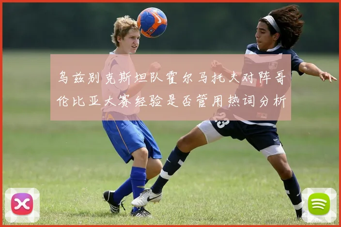 乌兹别克斯坦队霍尔马托夫对阵哥伦比亚大赛经验是否管用热词分析