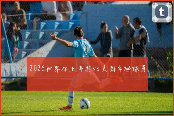 2026世界杯土耳其vs美国年轻球员