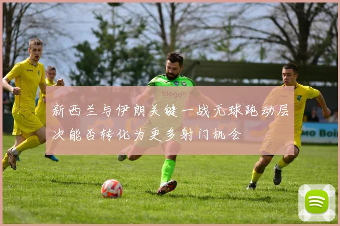 新西兰与伊朗关键一战无球跑动层次能否转化为更多射门机会