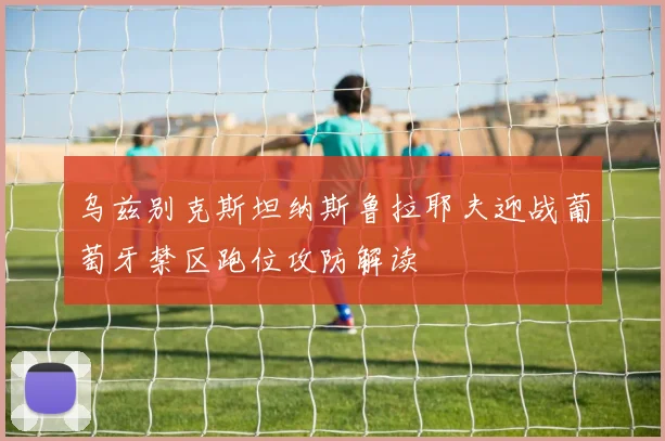 乌兹别克斯坦纳斯鲁拉耶夫迎战葡萄牙禁区跑位攻防解读