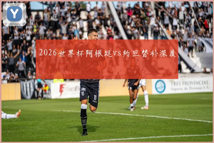 2026世界杯阿根廷vs约旦替补深度