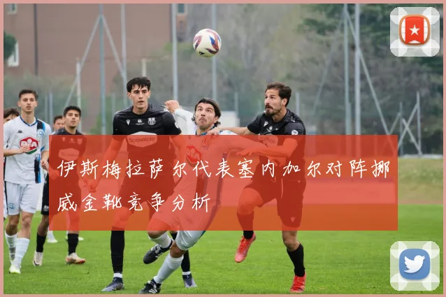 伊斯梅拉萨尔代表塞内加尔对阵挪威金靴竞争分析