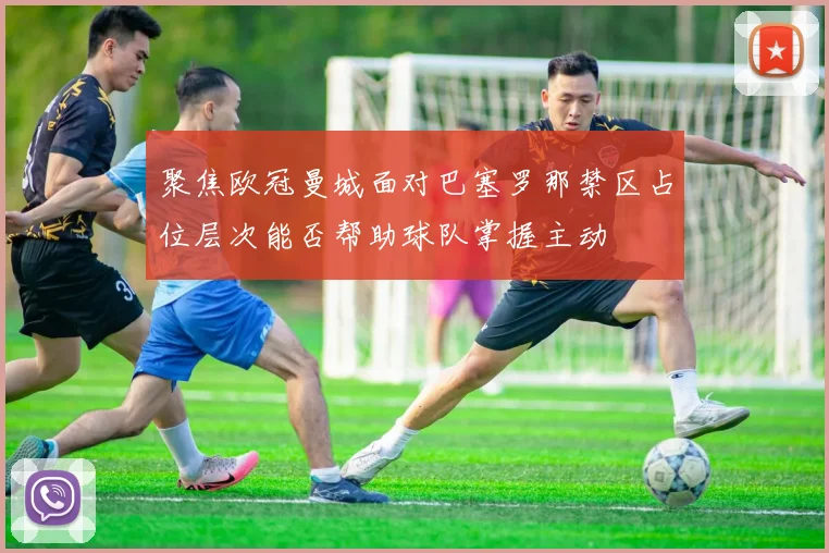 聚焦欧冠曼城面对巴塞罗那禁区占位层次能否帮助球队掌握主动