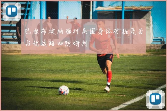 巴尔布埃纳面对美国身体对抗是否占优边路回防研判