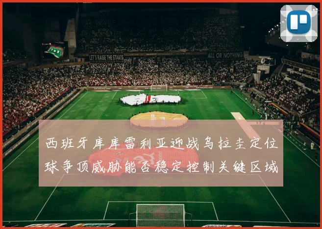 西班牙库库雷利亚迎战乌拉圭定位球争顶威胁能否稳定控制关键区域