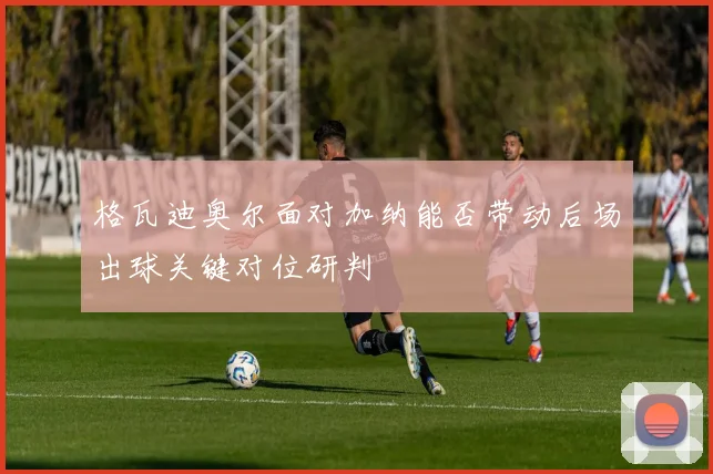 格瓦迪奥尔面对加纳能否带动后场出球关键对位研判