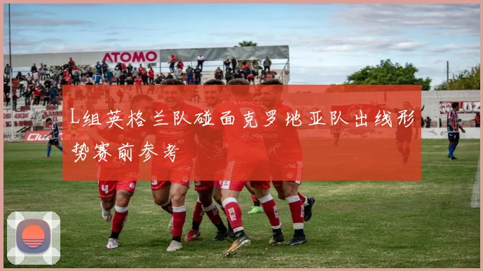 L组英格兰队碰面克罗地亚队出线形势赛前参考
