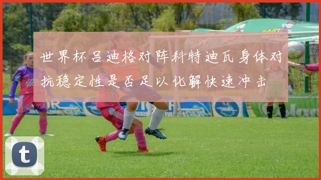 世界杯吕迪格对阵科特迪瓦身体对抗稳定性是否足以化解快速冲击