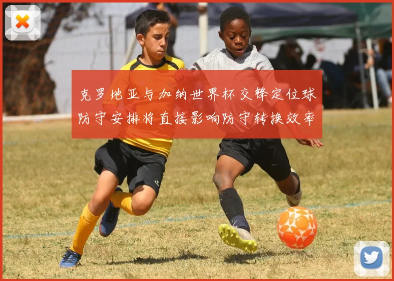 克罗地亚与加纳世界杯交锋定位球防守安排将直接影响防守转换效率