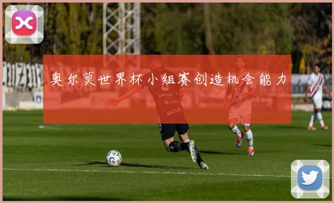 奥尔莫世界杯小组赛创造机会能力