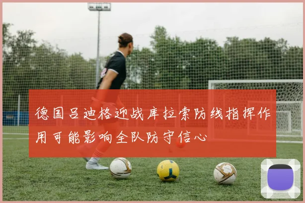 德国吕迪格迎战库拉索防线指挥作用可能影响全队防守信心